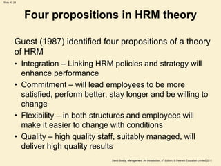 Slide 10.28




              Four propositions in HRM theory

         Guest (1987) identified four propositions of a theory
         of HRM
         • Integration – Linking HRM policies and strategy will
           enhance performance
         • Commitment – will lead employees to be more
           satisfied, perform better, stay longer and be willing to
           change
         • Flexibility – in both structures and employees will
           make it easier to change with conditions
         • Quality – high quality staff, suitably managed, will
           deliver high quality results
                                      David Boddy, Management: An Introduction, 5th Edition, © Pearson Education Limited 2011
 