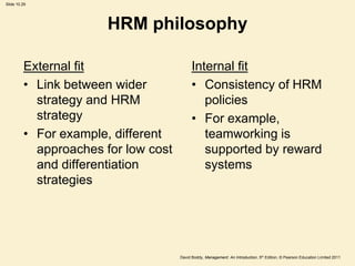 Slide 10.29




                       HRM philosophy

         External fit                      Internal fit
         • Link between wider              • Consistency of HRM
           strategy and HRM                   policies
           strategy                        • For example,
         • For example, different             teamworking is
           approaches for low cost            supported by reward
           and differentiation                systems
           strategies




                                     David Boddy, Management: An Introduction, 5th Edition, © Pearson Education Limited 2011
 