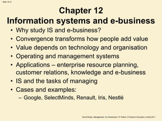 Slide 10.31




                  Chapter 12
     Information systems and e-business
         • Why study IS and e-business?
         • Convergence transforms how people add value
         • Value depends on technology and organisation
         • Operating and management systems
         • Applications – enterprise resource planning,
           customer relations, knowledge and e-business
         • IS and the tasks of managing
         • Cases and examples:
              – Google, SelectMinds, Renault, Iris, Nestlé


                                        David Boddy, Management: An Introduction, 5th Edition, © Pearson Education Limited 2011
 