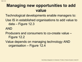 Slide 10.34




              Managing new opportunities to add
                           value
          Technological developments enable managers to:
          Use IS in established organisations to add value to
            data – Figure 12.3
          AND
          Producers and consumers to co-create value –
            Figure 12.2
          Value depends on managing technology AND
            organisation – Figure 12.4



                                   David Boddy, Management: An Introduction, 5th Edition, © Pearson Education Limited 2011
 