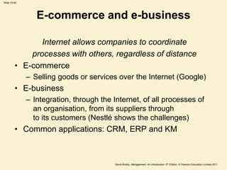 Slide 10.40




                 E-commerce and e-business

                Internet allows companies to coordinate
             processes with others, regardless of distance
         • E-commerce
              – Selling goods or services over the Internet (Google)
         • E-business
              – Integration, through the Internet, of all processes of
                an organisation, from its suppliers through
                to its customers (Nestlé shows the challenges)
         • Common applications: CRM, ERP and KM



                                          David Boddy, Management: An Introduction, 5th Edition, © Pearson Education Limited 2011
 