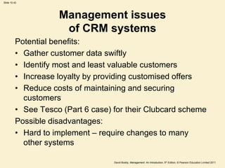 Slide 10.43




                    Management issues
                     of CRM systems
         Potential benefits:
         • Gather customer data swiftly
         • Identify most and least valuable customers
         • Increase loyalty by providing customised offers
         • Reduce costs of maintaining and securing
           customers
         • See Tesco (Part 6 case) for their Clubcard scheme
         Possible disadvantages:
         • Hard to implement – require changes to many
           other systems

                                   David Boddy, Management: An Introduction, 5th Edition, © Pearson Education Limited 2011
 