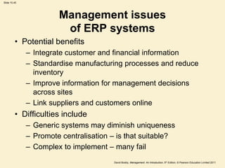 Slide 10.45




                       Management issues
                        of ERP systems
         • Potential benefits
              – Integrate customer and financial information
              – Standardise manufacturing processes and reduce
                inventory
              – Improve information for management decisions
                across sites
              – Link suppliers and customers online
         • Difficulties include
              – Generic systems may diminish uniqueness
              – Promote centralisation – is that suitable?
              – Complex to implement – many fail
                                        David Boddy, Management: An Introduction, 5th Edition, © Pearson Education Limited 2011
 