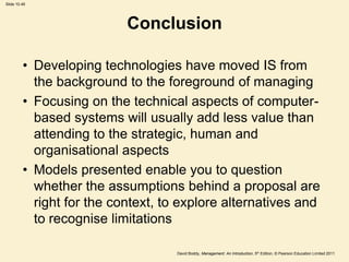 Slide 10.49




                           Conclusion

         • Developing technologies have moved IS from
           the background to the foreground of managing
         • Focusing on the technical aspects of computer-
           based systems will usually add less value than
           attending to the strategic, human and
           organisational aspects
         • Models presented enable you to question
           whether the assumptions behind a proposal are
           right for the context, to explore alternatives and
           to recognise limitations

                                    David Boddy, Management: An Introduction, 5th Edition, © Pearson Education Limited 2011
 