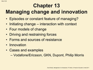 Slide 10.50




                  Chapter 13
        Managing change and innovation
         •    Episodes or constant feature of managing?
         •    Initiating change – interaction with context
         •    Four models of change
         •    Driving and restraining forces
         •    Forms and sources of resistance
         •    Innovation
         •    Cases and examples
              – Vodafone/Ericsson, GKN, Dupont, Philip Morris


                                      David Boddy, Management: An Introduction, 5th Edition, © Pearson Education Limited 2011
 