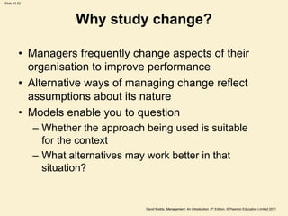 Slide 10.52




                       Why study change?

         • Managers frequently change aspects of their
           organisation to improve performance
         • Alternative ways of managing change reflect
           assumptions about its nature
         • Models enable you to question
              – Whether the approach being used is suitable
                for the context
              – What alternatives may work better in that
                situation?


                                     David Boddy, Management: An Introduction, 5th Edition, © Pearson Education Limited 2011
 