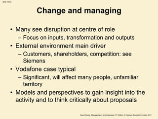 Slide 10.53




                     Change and managing

         • Many see disruption at centre of role
              – Focus on inputs, transformation and outputs
         • External environment main driver
              – Customers, shareholders, competition: see
                Siemens
         • Vodafone case typical
              – Significant, will affect many people, unfamiliar
                territory
         • Models and perspectives to gain insight into the
           activity and to think critically about proposals

                                       David Boddy, Management: An Introduction, 5th Edition, © Pearson Education Limited 2011
 