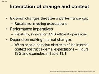 Slide 10.54




              Interaction of change and context

         • External changes threaten a performance gap
              – Results not meeting expectations
         • Performance imperatives
              – Flexibility, innovation AND efficient operations
         • Depend on making internal changes
              – When people perceive elements of the internal
                context obstruct external expectations – Figure
                13.2 and examples in Table 13.1



                                       David Boddy, Management: An Introduction, 5th Edition, © Pearson Education Limited 2011
 
