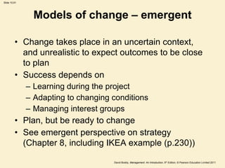 Slide 10.61




                Models of change – emergent

         • Change takes place in an uncertain context,
           and unrealistic to expect outcomes to be close
           to plan
         • Success depends on
              – Learning during the project
              – Adapting to changing conditions
              – Managing interest groups
         • Plan, but be ready to change
         • See emergent perspective on strategy
           (Chapter 8, including IKEA example (p.230))

                                     David Boddy, Management: An Introduction, 5th Edition, © Pearson Education Limited 2011
 