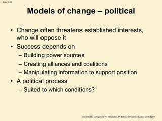 Slide 10.63




                 Models of change – political

         • Change often threatens established interests,
           who will oppose it
         • Success depends on
              – Building power sources
              – Creating alliances and coalitions
              – Manipulating information to support position
         • A political process
              – Suited to which conditions?



                                      David Boddy, Management: An Introduction, 5th Edition, © Pearson Education Limited 2011
 