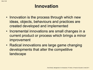 Slide 10.66




                          Innovation

         • Innovation is the process through which new
           ideas, objects, behaviours and practices are
           created developed and implemented
         • Incremental innovations are small changes in a
           current product or process which brings a minor
           improvement
         • Radical innovations are large game changing
           developments that alter the competitive
           landscape


                                  David Boddy, Management: An Introduction, 5th Edition, © Pearson Education Limited 2011
 