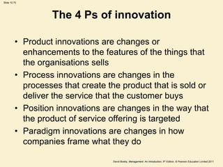 Slide 10.70




                  The 4 Ps of innovation

         • Product innovations are changes or
           enhancements to the features of the things that
           the organisations sells
         • Process innovations are changes in the
           processes that create the product that is sold or
           deliver the service that the customer buys
         • Position innovations are changes in the way that
           the product of service offering is targeted
         • Paradigm innovations are changes in how
           companies frame what they do

                                  David Boddy, Management: An Introduction, 5th Edition, © Pearson Education Limited 2011
 