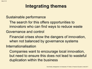Slide 10.72




                     Integrating themes

         Sustainable performance
           The search for this offers opportunities to
           innovators who can find ways to reduce waste
         Governance and control
           Financial crises show the dangers of innovation,
           when not balanced by governance systems
         Internationalisation
           Companies want to encourage local innovation,
           but need to ensure this does not lead to wasteful
           duplication within the business
                                  David Boddy, Management: An Introduction, 5th Edition, © Pearson Education Limited 2011
 