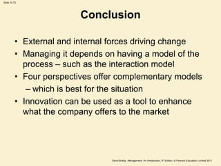 Slide 10.73




                         Conclusion

         • External and internal forces driving change
         • Managing it depends on having a model of the
           process – such as the interaction model
         • Four perspectives offer complementary models
            – which is best for the situation
         • Innovation can be used as a tool to enhance
           what the company offers to the market




                                David Boddy, Management: An Introduction, 5th Edition, © Pearson Education Limited 2011
 