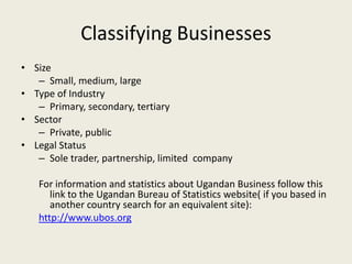 Classifying Businesses
• Size
   – Small, medium, large
• Type of Industry
   – Primary, secondary, tertiary
• Sector
   – Private, public
• Legal Status
   – Sole trader, partnership, limited company

   For information and statistics about Ugandan Business follow this
      link to the Ugandan Bureau of Statistics website( if you based in
      another country search for an equivalent site):
   http://www.ubos.org
 