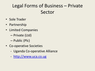Legal Forms of Business – Private
                 Sector
• Sole Trader
• Partnership
• Limited Companies
   – Private (Ltd)
   – Public (Plc)
• Co-operative Societies
   - Uganda Co-operative Alliance
   - http://www.uca.co.ug
 