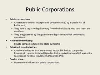 Public Corporations
•   Public corporations:
     – Are statutory bodies, incorporated (predominantly) by a special Act of
        Parliament;
     – They have a separate legal identity from the individuals who own them and
        run them.
     – They are governed by the government department which oversees its
        operations.
•   Nationalised Industry:
     – Private companies taken into state ownership
•   Privatised state industries:
     – Are those industries that were turned into public limited companies.
        Examples in Uganda included Ugandan Airlines privatisation which was not a
        success and National Insurance Corporation (NIC)
•   Golden share:
     – Government influence in public corporations,
 