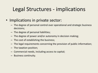 Legal Structures - implications
• Implications in private sector:
  – The degree of personal control over operational and strategic business
    decisions;
  – The degree of personal liabilities;
  – The degree of power and/or autonomy in decision making;
  – The cost of establishing the business;
  – The legal requirements concerning the provision of public information;
  – The taxation position;
  – Commercial needs, including access to capital;
  – Business continuity.
 