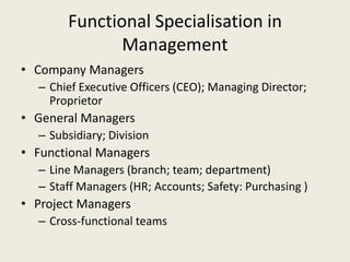 Functional Specialisation in
              Management
• Company Managers
  – Chief Executive Officers (CEO); Managing Director;
    Proprietor
• General Managers
  – Subsidiary; Division
• Functional Managers
  – Line Managers (branch; team; department)
  – Staff Managers (HR; Accounts; Safety: Purchasing )
• Project Managers
  – Cross-functional teams
 