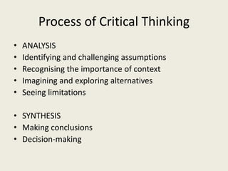 Process of Critical Thinking
•   ANALYSIS
•   Identifying and challenging assumptions
•   Recognising the importance of context
•   Imagining and exploring alternatives
•   Seeing limitations

• SYNTHESIS
• Making conclusions
• Decision-making
 