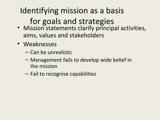 Identifying mission as a basis
    for goals and strategies
• Mission statements clarify principal activities,
  aims, values and stakeholders
• Weaknesses
   – Can be unrealistic
   – Management fails to develop wide belief in
     the mission
   – Fail to recognise capabilities
 