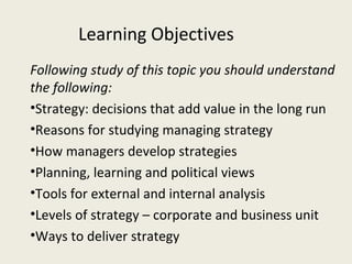 Learning Objectives
Following study of this topic you should understand
the following:
•Strategy: decisions that add value in the long run
•Reasons for studying managing strategy
•How managers develop strategies
•Planning, learning and political views
•Tools for external and internal analysis
•Levels of strategy – corporate and business unit
•Ways to deliver strategy
 