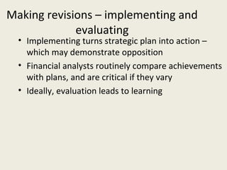 Making revisions – implementing and
             evaluating
  • Implementing turns strategic plan into action –
    which may demonstrate opposition
  • Financial analysts routinely compare achievements
    with plans, and are critical if they vary
  • Ideally, evaluation leads to learning
 