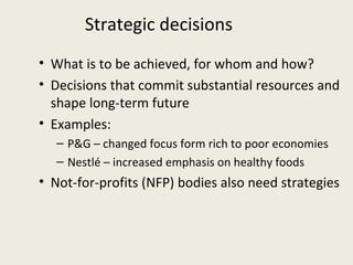 Strategic decisions
• What is to be achieved, for whom and how?
• Decisions that commit substantial resources and
  shape long-term future
• Examples:
  – P&G – changed focus form rich to poor economies
  – Nestlé – increased emphasis on healthy foods
• Not-for-profits (NFP) bodies also need strategies
 