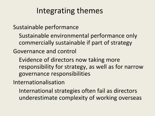 Integrating themes
Sustainable performance
  Sustainable environmental performance only
  commercially sustainable if part of strategy
Governance and control
  Evidence of directors now taking more
  responsibility for strategy, as well as for narrow
  governance responsibilities
Internationalisation
  International strategies often fail as directors
  underestimate complexity of working overseas
 