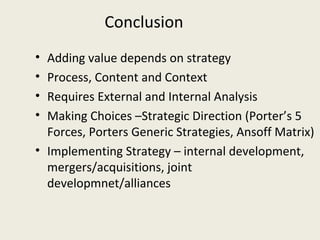 Conclusion
• Adding value depends on strategy
• Process, Content and Context
• Requires External and Internal Analysis
• Making Choices –Strategic Direction (Porter’s 5
  Forces, Porters Generic Strategies, Ansoff Matrix)
• Implementing Strategy – internal development,
  mergers/acquisitions, joint
  developmnet/alliances
 