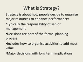 What is Strategy?
Strategy is about how people decide to organise
major resources to enhance performance:
•Typically the responsibility of senior
management
•Decisions are part of the formal planning
process
•Includes how to organise activities to add most
value
•Major decisions with long term implications
 
