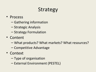 Strategy
• Process
  – Gathering information
  – Strategic Analysis
  – Strategy Formulation
• Content
  – What products? What markets? What resources?
  – Competitive Advantage
• Context
  – Type of organisation
  – External Environment (PESTEL)
 