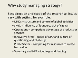 Why study managing strategy?
Sets direction and scope of the enterprise, issues
vary with setting, for example:
  – MNCs – structure and control of global activities
  – SMEs – influence of founders, lack of capital
  – Operations – competitive advantage of products or
    services
  – Innovative firms – speed of NPD and culture of
    questioning and challenge
  – Public Sector – competing for resources to create
    best value
  – Voluntary and NFP – ideology and funding
 