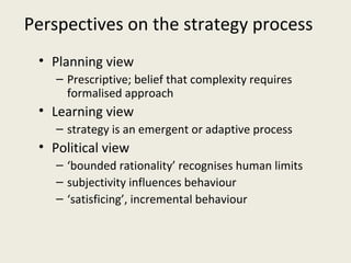 Perspectives on the strategy process
 • Planning view
    – Prescriptive; belief that complexity requires
      formalised approach
 • Learning view
    – strategy is an emergent or adaptive process
 • Political view
    – ‘bounded rationality’ recognises human limits
    – subjectivity influences behaviour
    – ‘satisficing’, incremental behaviour
 
