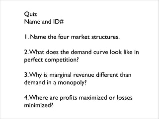 Quiz	

Name and ID#	

!

1. Name the four market structures.	

!

2. What does the demand curve look like in
perfect competition?	

!

3. Why is marginal revenue different than
demand in a monopoly?	

!

4. Where are proﬁts maximized or losses
minimized?

 