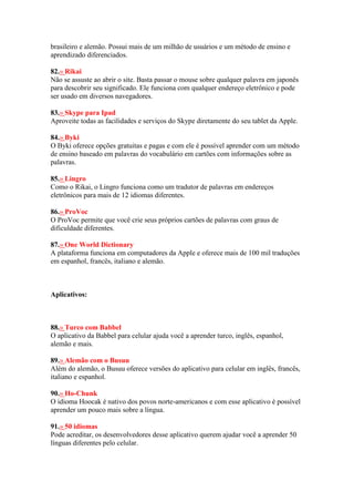 brasileiro e alemão. Possui mais de um milhão de usuários e um método de ensino e
aprendizado diferenciados.
82.» Rikai
Não se assuste ao abrir o site. Basta passar o mouse sobre qualquer palavra em japonês
para descobrir seu significado. Ele funciona com qualquer endereço eletrônico e pode
ser usado em diversos navegadores.
83.» Skype para Ipad
Aproveite todas as facilidades e serviços do Skype diretamente do seu tablet da Apple.
84.» Byki
O Byki oferece opções gratuitas e pagas e com ele é possível aprender com um método
de ensino baseado em palavras do vocabulário em cartões com informações sobre as
palavras.
85.» Lingro
Como o Rikai, o Lingro funciona como um tradutor de palavras em endereços
eletrônicos para mais de 12 idiomas diferentes.
86.» ProVoc
O ProVoc permite que você crie seus próprios cartões de palavras com graus de
dificuldade diferentes.
87.» One World Dictionary
A plataforma funciona em computadores da Apple e oferece mais de 100 mil traduções
em espanhol, francês, italiano e alemão.
Aplicativos:
88.» Turco com Babbel
O aplicativo da Babbel para celular ajuda você a aprender turco, inglês, espanhol,
alemão e mais.
89.» Alemão com o Busuu
Além do alemão, o Busuu oferece versões do aplicativo para celular em inglês, francês,
italiano e espanhol.
90.» Ho-Chunk
O idioma Hoocak é nativo dos povos norte-americanos e com esse aplicativo é possível
aprender um pouco mais sobre a língua.
91.» 50 idiomas
Pode acreditar, os desenvolvedores desse aplicativo querem ajudar você a aprender 50
línguas diferentes pelo celular.
 
