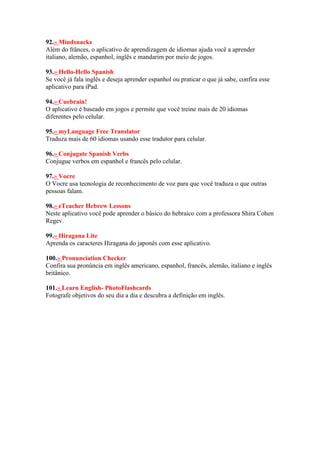 92.» Mindsnacks
Além do frânces, o aplicativo de aprendizagem de idiomas ajuda você a aprender
italiano, alemão, espanhol, inglês e mandarim por meio de jogos.
93.» Hello-Hello Spanish
Se você já fala inglês e deseja aprender espanhol ou praticar o que já sabe, confira esse
aplicativo para iPad.
94.» Cuebrain!
O aplicativo é baseado em jogos e permite que você treine mais de 20 idiomas
diferentes pelo celular.
95.» myLanguage Free Translator
Traduza mais de 60 idiomas usando esse tradutor para celular.
96.» Conjugate Spanish Verbs
Conjugue verbos em espanhol e francês pelo celular.
97.» Vocre
O Vocre usa tecnologia de reconhecimento de voz para que você traduza o que outras
pessoas falam.
98.» eTeacher Hebrew Lessons
Neste aplicativo você pode aprender o básico do hebraico com a professora Shira Cohen
Regev.
99.» Hiragana Lite
Aprenda os caracteres Hiragana do japonês com esse aplicativo.
100.» Pronunciation Checker
Confira sua pronúncia em inglês americano, espanhol, francês, alemão, italiano e inglês
britânico.
101.» Learn English- PhotoFlashcards
Fotografe objetivos do seu dia a dia e descubra a definição em inglês.
 