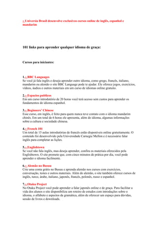 » Universia Brasil desenvolve exclusivos cursos online de inglês, espanhol e
mandarim
101 links para aprender qualquer idioma de graça:
Cursos para iniciantes:
1.» BBC Languages
Se você já fala inglês e deseja aprender outro idioma, como grego, francês, italiano,
mandarim ou alemão o site BBC Language pode te ajudar. Ele oferece jogos, exercícios,
vídeos, áudios e outros materiais em um curso de idiomas online gratuito.
2.» Espacios publicos
Em um curso introdutório de 20 horas você terá acesso sem custos para aprender os
fundamentos do idioma espanhol.
3.» Beginners’ Chinese
Esse curso, em inglês, é feito para quem nunca teve contato com o idioma mandarim
chinês. Em um total de 6 horas ele apresenta, além do idioma, algumas informações
sobre a cultura e sociedade chinesa.
4.» French 101
Um total de 15 aulas introdutórias de francês estão disponíveis online gratuitamente. O
conteúdo foi desenvolvido pela Universidade Carnegie Mellon e é necessário falar
inglês para completar as lições.
5.» Englishtown
Se você não fala inglês, mas deseja aprender, confira os materiais oferecidos pela
Englishtown. O site promete que, com cinco minutos de prática por dia, você pode
aprender o idioma facilmente.
6.» Alemão no Busuu
Crie uma conta grátis no Busuu e aprenda alemão nos cursos com exercícios,
conversação, testes e outros materiais. Além do alemão, o site também oferece cursos de
inglês, turco, árabe, italiano, japonês, francês, polonês, russo e espanhol.
7.» Otaku Project
No Otaku Project você pode aprender a falar japonês online e de graça. Para facilitar a
vida dos alunos o site disponibiliza um roteiro de estudos com introduções sobre o
idioma, o alfabeto e aspectos da gramática, além de oferecer um espaço para dúvidas,
sessão de livros e downloads.
 