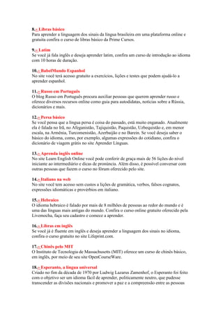 8.» Libras básico
Para aprender a linguagem dos sinais da língua brasileira em uma plataforma online e
gratuita confira o curso de libras básico da Prime Cursos.
9.» Latim
Se você já fala inglês e deseja aprender latim, confira um curso de introdução ao idioma
com 10 horas de duração.
10.» BabelMundo Espanhol
No site você terá acesso gratuito a exercícios, lições e testes que podem ajudá-lo a
aprender espanhol.
11.» Russo em Português
O blog Russo em Português procura auxiliar pessoas que querem aprender russo e
oferece diversos recursos online como guia para autodidatas, notícias sobre a Rússia,
dicionários e mais.
12.» Persa básico
Se você pensa que a língua persa é coisa do passado, está muito enganado. Atualmente
ela é falada no Irã, no Afeganistão, Tajiquistão, Paquistão, Uzbequistão e, em menor
escala, na Armênia, Turcomenistão, Azerbaijão e no Barein. Se você deseja saber o
básico do idioma, como, por exemplo, algumas expressões do cotidiano, confira o
dicionário de viagem grátis no site Aprender Línguas.
13.» Aprenda inglês online
No site Learn English Online você pode conferir de graça mais de 56 lições do nível
iniciante ao intermediário e dicas de pronúncia. Além disso, é possível conversar com
outras pessoas que fazem o curso no fórum oferecido pelo site.
14.» Italiano na web
No site você tem acesso sem custos a lições de gramática, verbos, falsos cognatos,
expressões idiomáticas e provérbios em italiano.
15.» Hebraico
O idioma hebraico é falado por mais de 8 milhões de pessoas ao redor do mundo e é
uma das línguas mais antigas do mundo. Confira o curso online gratuito oferecido pela
Livemocha, faça seu cadastro e comece a aprender.
16.» Libras em inglês
Se você já é fluente em inglês e deseja aprender a linguagem dos sinais no idioma,
confira o curso gratuito no site Lifeprint.com.
17.» Chinês pelo MIT
O Instituto de Tecnologia de Massachusetts (MIT) oferece um curso de chinês básico,
em inglês, por meio de seu site OpenCourseWare.
18.» Esperanto, a língua universal
Criado no fim da década de 1970 por Ludwig Lazarus Zamenhof, o Esperanto foi feito
com o objetivo ser um idioma fácil de aprender, politicamente neutro, que pudesse
transcender as divisões nacionais e promover a paz e a compreensão entre as pessoas
 
