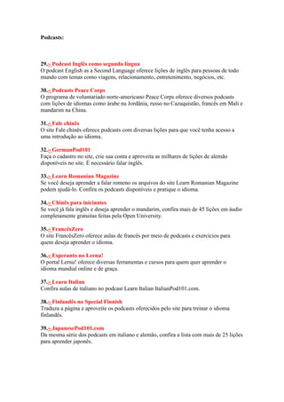 Podcasts:
29.» Podcast Inglês como segunda língua
O podcast English as a Second Language oferece lições de inglês para pessoas de todo
mundo com temas como viagens, relacionamento, entretenimento, negócios, etc.
30.» Podcasts Peace Corps
O programa de voluntariado norte-americano Peace Corps oferece diversos podcasts
com lições de idiomas como árabe na Jordânia, russo no Cazaquistão, francês em Mali e
mandarim na China.
31.» Fale chinês
O site Fale chinês oferece podcasts com diversas lições para que você tenha acesso a
uma introdução ao idioma.
32.» GermanPod101
Faça o cadastro no site, crie sua conta e aproveita as milhares de lições de alemão
disponíveis no site. É necessário falar inglês.
33.» Learn Romanian Magazine
Se você deseja aprender a falar romeno os arquivos do site Learn Romanian Magazine
podem ajudá-lo. Confira os podcasts disponíveis e pratique o idioma.
34.» Chinês para iniciantes
Se você já fala inglês e deseja aprender o mandarim, confira mais de 45 lições em áudio
completamente gratuitas feitas pela Open University.
35.» FrancêsZero
O site FrancêsZero oferece aulas de francês por meio de podcasts e exercícios para
quem deseja aprender o idioma.
36.» Esperanto no Lernu!
O portal Lernu! oferece diversas ferramentas e cursos para quem quer aprender o
idioma mundial online e de graça.
37.» Learn Italian
Confira aulas de italiano no podcast Learn Italian ItalianPod101.com.
38.» Finlandês no Special Finnish
Traduza a página e aproveite os podcasts oferecidos pelo site para treinar o idioma
finlandês.
39.» JapanesePod101.com
Da mesma série dos podcasts em italiano e alemão, confira a lista com mais de 25 lições
para aprender japonês.
 