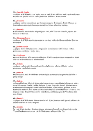 51.» Scottish Gaelic
A página no Wikibooks é em inglês, mas se você já fala o idioma pode conferir diversos
recursos em gaélico escocês como gramática, pronúncia, frases e mais.
52.» Coreano
A página contém um conteúdo que formam um curso de coreano, do nível básico ao
intermediário, com materiais como exercícios, lições, alfabeto e história.
53.» Japonês
Com conteúdo inteiramente em português, você pode fazer um curso de japonês por
meio do Wikilivros.
54.» Língua polonesa
A página do Wikilivros oferece um curso em nível básico do idioma e dispõe diversos
conteúdos.
55.» Dinamarquês
A página dispõe 11 lições sobre a língua com ensinamentos sobre nomes, verbos,
pronomes, pronúncia e muito mais.
56.» Afrikaans
O curso do idioma Afrikaans oferecido pelo Wikilivros oferece uma introdução e lições
que vão do nível básico ao intermediário.
57.» Catalão
A página exclusiva do idioma oferece livro lições com sobre o alfabeto, verbos,
pronomes, vocabulário e mais.
58.» Textkit
O contéudo de mais de 180 livros está em inglês e oferece lições gratuitas de latim e
grego antigo.
59.» Iídiche
A língua ídiche ou iídiche é falada principalmente em comunidades judaicas em países
como Alemanha, Estados Unidos, Bélgica, França, Argentina, Brasil, Rússia e outros.
Ela se desenvolveu a partir de vários outros idiomas, como alemão, polonês, eslavo,
hebraico e aramaico. Sua escrita utiliza os caracteres do idioma hebraico. Se você já fala
inglês e deseja descobrir mais sobre esse idioma, confira a página do Wikibooks para
essa língua.
60.» Francês
A página do Wikilivros de francês contém seis lições para que você aprenda o básico do
idioma sem sair de casa e de graça.
61.»Alemão
Se você já fala alemão e deseja praticar o idioma confira os livros disponíveis no site
Virtual Books com obras que vão de Shakespeare a Edgar Allan Poe.
 