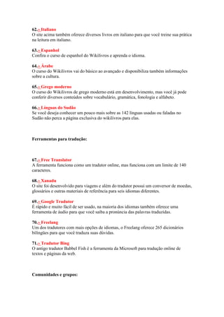 62.» Italiano
O site acima também oferece diversos livros em italiano para que você treine sua prática
na leitura em italiano.
63.» Espanhol
Confira o curso de espanhol do Wikilivros e aprenda o idioma.
64.» Árabe
O curso do Wikilivros vai do básico ao avançado e disponibiliza também informações
sobre a cultura.
65.» Grego moderno
O curso do Wikilivros de grego moderno está em desenvolvimento, mas você já pode
conferir diversos conteúdos sobre vocabulário, gramática, fonologia e alfabeto.
66.» Línguas do Sudão
Se você deseja conhecer um pouco mais sobre as 142 línguas usadas ou faladas no
Sudão não perca a página exclusiva do wikilivros para elas.
Ferramentas para tradução:
67.» Free Translator
A ferramenta funciona como um tradutor online, mas funciona com um limite de 140
caracteres.
68.» Xanadu
O site foi desenvolvido para viagens e além do tradutor possui um conversor de moedas,
glossários e outras materiais de referência para seis idiomas diferentes.
69.» Google Tradutor
É rápido e muito fácil de ser usado, na maioria dos idiomas também oferece uma
ferramenta de áudio para que você saiba a pronúncia das palavras traduzidas.
70.» Freelang
Um dos tradutores com mais opções de idiomas, o Freelang oferece 265 dicionários
bilíngües para que você traduza suas dúvidas.
71.» Tradutor Bing
O antigo tradutor Babbel Fish é a ferramenta da Microsoft para tradução online de
textos e páginas da web.
Comunidades e grupos:
 