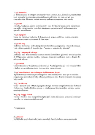 72.» Livemocha
Já demos as dicas do site para aprender diversos idiomas, mas, além disso, você também
pode aproveitar o espaço da comunidade dos usuários no site para corrigir seus
exercícios, tirar dúvidas e praticar a conversação com pessoas de todo mundo.
73.» italki
No italki, você pode receber respostas sobre suas dúvidas, ter a sua escrita e exercícios
corrigidos e se comunicar com diversas pessoas que, como você, também desejam
aprender outro idioma.
74.» Lingopass
Nesse site é possível participar de discussões de grupos em fóruns ou conversas com
apenas uma pessoa em uma sala de bate papo.
75.» UniLang
Os fóruns disponíveis no UniLang são um ótimo local para praticar o novo idioma que
você está aprendendo. O lema do site é “unindo os amantes dos idiomas”.
76.» My Language Exchange
Junte-se a mais de 1 milhão de usuários em uma comunidade que reúne pessoas de mais
de 130 países ao redor do mundo e pratique a língua aprendida com nativos do país de
origem do idioma.
77.» Palabea
Conhecido como o “Facebook dos idiomas”, o Palabea permite que você coloque vídeos
e áudios, grave, traduza e, claro, converse com outras pessoas.
78.» Comunidade de aprendizagem de idiomas do Skype
A plataforma de comunicação online possui uma área exclusiva para que os usuários
perguntem e respondam dúvidas e façam contato por meio de conversas com pessoas de
todo mundo.
79.» The Mixxer
O site é parecido com o My Language Exchange, porém é uma plataforma do Dickinson
College, nos Estados Unidos, em que os estudantes de idiomas podem ser tanto alunos
quanto professores.
80.» My Happy Planet
No site é possível criar suas próprias lições para outras pessoas ou apenas se comunicar
com elas em uma comunidade normal.
Ferramentas:
81.» Babbel
No Babbel é possível aprender inglês, espanhol, francês, italiano, sueco, português
 