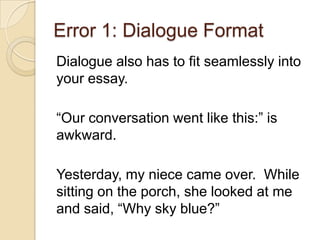 Error 1: Dialogue Format
Dialogue also has to fit seamlessly into
your essay.
“Our conversation went like this:” is
awkward.
Yesterday, my niece came over. While
sitting on the porch, she looked at me
and said, “Why sky blue?”
 