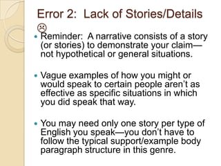 Error 2: Lack of Stories/Details

 Reminder: A narrative consists of a story
(or stories) to demonstrate your claim—
not hypothetical or general situations.
 Vague examples of how you might or
would speak to certain people aren’t as
effective as specific situations in which
you did speak that way.
 You may need only one story per type of
English you speak—you don’t have to
follow the typical support/example body
paragraph structure in this genre.
 