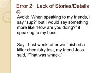 Error 2: Lack of Stories/Details

Avoid: When speaking to my friends, I
say “sup?” but I would say something
more like “How are you doing?” if
speaking to my boss.
Say: Last week, after we finished a
killer chemistry test, my friend Jess
said, “That was whack.”
 