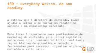 #39 - Everybody Writes, de Ann
Handley
A autora, que é diretora de conteúdo, busca
ajudar o leitor a se tornar um redator ...