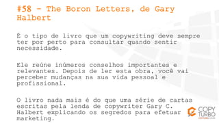 #58 - The Boron Letters, de Gary
Halbert
É o tipo de livro que um copywriting deve sempre
ter por perto para consultar qua...
