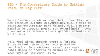 #60 - The Copywriters Guide to Getting
Paid, de Roy Furr
Nessa leitura, você vai descobrir como obter o
seu primeiro clien...