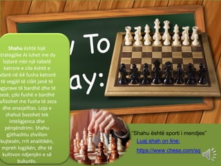Shahu është lojë
strategjike Ai luhet me dy
lojtarë mbi një tabelë
katrore e cila është e
ndarë në 64 fusha katrorë
të veg...